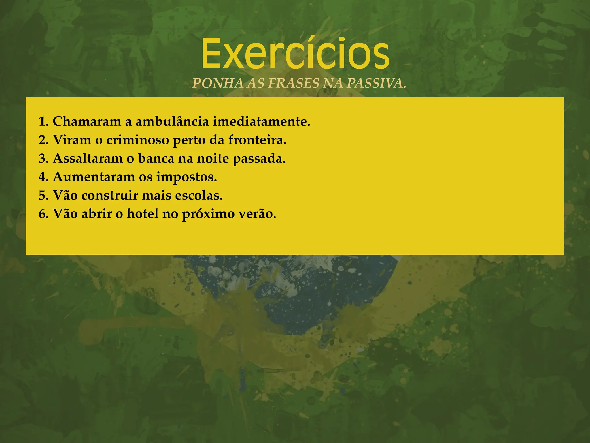 Exercícios
PONHA AS FRASES NA PASSIVA.
1. Chamaram a ambulância imediatamente.
2. Viram o criminoso perto da fronteira.
3. Assaltaram o banca na noite passada.
4. Aumentaram os impostos.
5. Vão construir mais escolas.
6. Vão abrir o hotel no próximo verão.
 