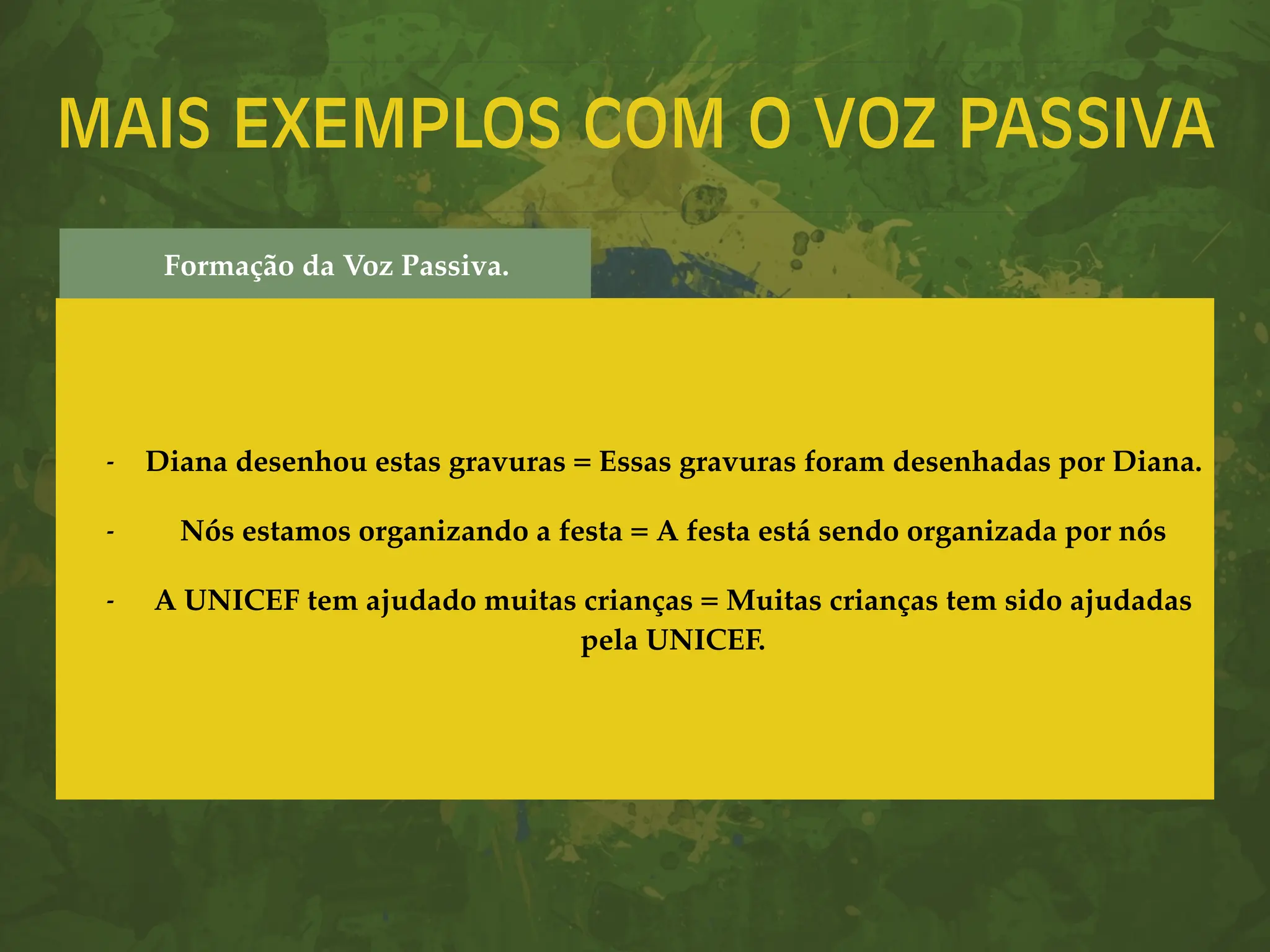 MAIS EXEMPLOS COM O VOZ PASSIVA
- Diana desenhou estas gravuras = Essas gravuras foram desenhadas por Diana.
- Nós estamos organizando a festa = A festa está sendo organizada por nós
- A UNICEF tem ajudado muitas crianças = Muitas crianças tem sido ajudadas
pela UNICEF.
Formação da Voz Passiva.
 