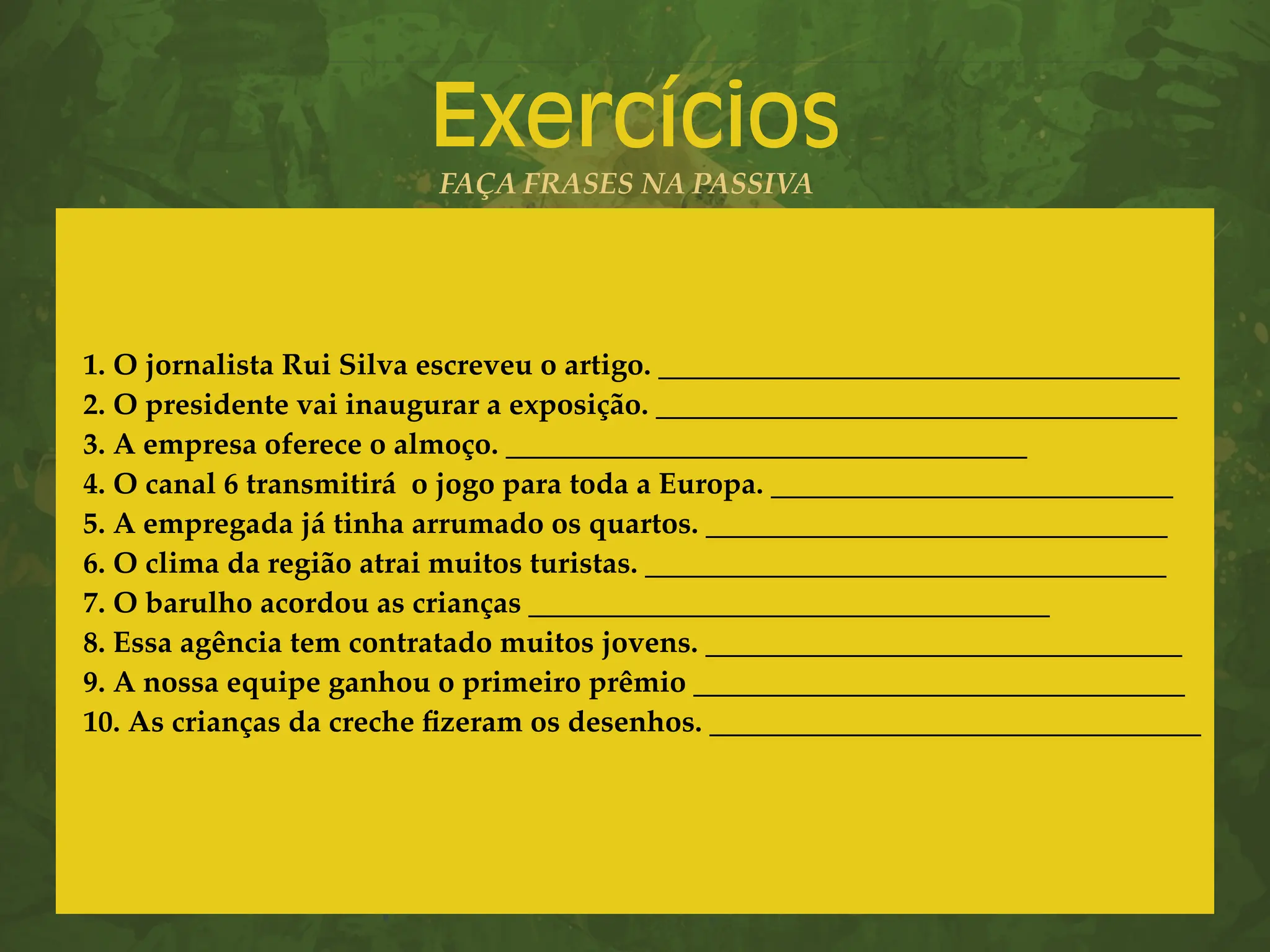 Exercícios
FAÇA FRASES NA PASSIVA
1. O jornalista Rui Silva escreveu o artigo. ___________________________________
2. O presidente vai inaugurar a exposição. ___________________________________
3. A empresa oferece o almoço. ___________________________________
4. O canal 6 transmitirá o jogo para toda a Europa. ___________________________
5. A empregada já tinha arrumado os quartos. _______________________________
6. O clima da região atrai muitos turistas. ___________________________________
7. O barulho acordou as crianças ___________________________________
8. Essa agência tem contratado muitos jovens. ________________________________
9. A nossa equipe ganhou o primeiro prêmio _________________________________
10. As crianças da creche fizeram os desenhos. _________________________________
 