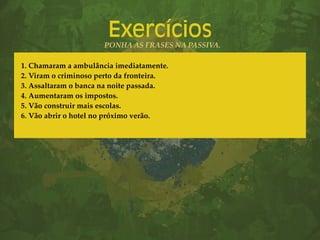 Exercícios
PONHA AS FRASES NA PASSIVA.
1. Chamaram a ambulância imediatamente.
2. Viram o criminoso perto da fronteira.
3. Assaltaram o banca na noite passada.
4. Aumentaram os impostos.
5. Vão construir mais escolas.
6. Vão abrir o hotel no próximo verão.
 