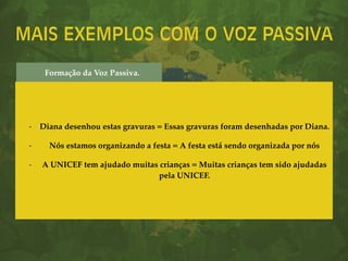 MAIS EXEMPLOS COM O VOZ PASSIVA
- Diana desenhou estas gravuras = Essas gravuras foram desenhadas por Diana.
- Nós estamos organizando a festa = A festa está sendo organizada por nós
- A UNICEF tem ajudado muitas crianças = Muitas crianças tem sido ajudadas
pela UNICEF.
Formação da Voz Passiva.
 