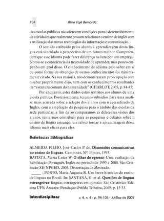 104                     Aline Cajé Bernardo

das escolas públicas não oferecem condições para o desenvolvimento
de atividades que realmente possam relacionar o ensino de inglês com
a utilização das novas tecnologias da informação e comunicação.
       O sentido atribuído pelos alunos à aprendizagem desta lín-
gua está vinculado à perspectiva de um futuro melhor. Compreen-
dem que esse idioma pode fazer diferença na luta por um emprego.
Notou-se a consciência da necessidade de aprender, mas pouco em-
penho em prol disso. O conhecimento do idioma pelo saber em si
ou como forma de obtenção de outros conhecimentos foi minima-
mente citado. Na sua maioria, não demonstraram preocupação com
o saber propriamente dito, nem com os conhecimentos resultantes
da “aventura comum da humanidade” (CHARLOT, 2005, p. 84-85).
       Por enquanto, estes dados estão restritos aos alunos de uma
escola pública. Posteriormente, teremos subsídios para uma análi-
se mais acurada sobre a relação dos alunos com o aprendizado de
Inglês, com a ampliação da pesquisa para o âmbito das escolas da
rede particular, a fim de ao comparamos as diferentes visões dos
alunos, tentarmos contribuir para as pesquisas e debates sobre o
ensino de língua estrangeira e talvez tornar a aprendizagem desse
idioma mais eficaz para eles.

Referências Bibliográficas

ALMEIDA FILHO, José Carlos P. de. Dimensões comunicativas
no ensino de línguas Campinas, SP: Pontes, 1993.
              línguas.
BATISTA, Maria Luíza W. O olhar do egresso Uma avaliação da
                                      egresso:
habilitação Português/Inglês no período de 1995 a 2000. São Cris-
tóvão-SE: NPGED, 2003. Dissertação de Mestrado.
 _____ ; PORTO, Maria Augusta R. Um breve histórico do ensino
de línguas no Brasil. In: SANTANA, G. et al. Questões de línguas
estrangeiras línguas estrangeiras em questão. São Cristóvão: Edi-
estrangeiras:
tora UFS; Aracaju: Fundação Oviêdo Teixeira, 2005. p. 15-33.

Interdisciplinar                v. 4, n. 4 - p. 94-105 - Jul/Dez de 2007
 