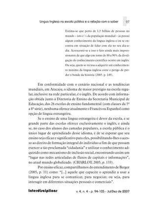 Língua Inglesa na escola pública e a relação com o saber          97

                          Estima-se que perto de 1,5 bilhão de pessoas no
                          mundo – isto é ¼ da população mundial – já possui
                          algum conhecimento da língua inglesa e/ou se en-
                          contra em situação de lidar com ela no seu dia-a-
                          dia. Acrescente-se a isso o fato ainda mais impres-
                          sionante de que algo em torno de 80 a 90% da divul-
                          gação do conhecimento científico ocorre em inglês.
                          Ou seja, quem se recusa a adquirir um conhecimen-
                          to mínimo da língua inglesa corre o perigo de per-
                          der o bonde da história (2005. p. 149).


       Em conformidade com o cenário nacional e as tendências
mundiais, em Aracaju, o idioma de maior prestígio na escola regu-
lar, inclusive na rede particular, é o inglês. De acordo com informa-
ção obtida junto à Diretoria de Ensino da Secretaria Municipal de
Educação, das 26 escolas de ensino fundamental (com classes da 5ª
a 8ª série), nenhuma oferece atualmente o Francês ou Espanhol como
opção de língua estrangeira.
       Se o ensino de uma língua estrangeira é dever da escola, e se
grande parte das escolas oferece exclusivamente o inglês, e ainda
se, no caso dos alunos das camadas populares, a escola pública é o
único lugar de aprendizado desse idioma, é de se esperar que seu
ensino seja eficaz e significativo para eles, possibilitando-lhes o aces-
so ao direito de formação integral do indivíduo a fim de que possam
exercer a tão proclamada “cidadania” e utilizar o conhecimento ad-
quirido como mecanismo de inclusão social, encontrando assim um
“lugar nas redes articuladas de fluxos de capitais e informações”,
no atual mundo globalizado. (CHARLOT, 2005, p. 133).
       Por ensino eficaz, compartilhamos do entendimento de Berger
(2005, p. 11) como: “[...] aquele que capacite o aprendiz a usar a
língua inglesa para se comunicar, para negociar, ou seja, para
interagir em diferentes situações pessoais e comerciais”.

Interdisciplinar                  v. 4, n. 4 - p. 94-105 - Jul/Dez de 2007
 