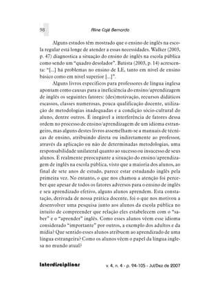 98                      Aline Cajé Bernardo

       Alguns estudos têm mostrado que o ensino de inglês na esco-
la regular está longe de atender a essas necessidades. Walker (2003,
p. 47) diagnostica a situação do ensino de inglês na escola pública
como sendo um “quadro desolador”. Batista (2003, p. 14) acrescen-
ta: “[...] há problemas no ensino de LE, tanto em nível de ensino
básico como em nível superior [...]”.
       Alguns livros específicos para professores de língua inglesa
apontam como causas para a ineficiência do ensino/aprendizagem
de inglês os seguintes fatores: (des)motivação, recursos didáticos
escassos, classes numerosas, pouca qualificação docente, utiliza-
ção de metodologias inadequadas e a condição sócio-cultural do
aluno, dentre outros. É inegável a interferência de fatores dessa
ordem no processo de ensino/aprendizagem de um idioma estran-
geiro, mas alguns destes livros assemelham-se a manuais de técni-
cas de ensino, atribuindo direta ou indiretamente ao professor,
através da aplicação ou não de determinadas metodologias, uma
responsabilidade unilateral quanto ao sucesso ou insucesso de seus
alunos. É realmente preocupante a situação do ensino/aprendiza-
gem de inglês na escola pública, visto que a maioria dos alunos, ao
final de sete anos de estudo, parece estar estudando inglês pela
primeira vez. No entanto, o que nos chamou a atenção foi perce-
ber que apesar de todos os fatores adversos para o ensino de inglês
e seu aprendizado efetivo, alguns alunos aprendem. Esta consta-
tação, derivada de nossa prática docente, foi o que nos motivou a
desenvolver uma pesquisa junto aos alunos da escola pública no
intuito de compreender que relação eles estabelecem com o “sa-
ber” e o “aprender” inglês. Como esses alunos vêem esse idioma
considerado “importante” por outros, a exemplo dos adultos e da
mídia? Que sentido esses alunos atribuem ao aprendizado de uma
língua estrangeira? Como os alunos vêem o papel da língua ingle-
sa no mundo atual?


Interdisciplinar                v. 4, n. 4 - p. 94-105 - Jul/Dez de 2007
 
