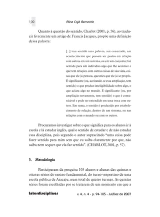 100                      Aline Cajé Bernardo

       Quanto à questão do sentido, Charlot (2001, p. 56), ao tradu-
zir livremente um artigo de Francis Jacques, propõe uma definição
dessa palavra:

                         [...] tem sentido uma palavra, um enunciado, um
                         acontecimento que possam ser postos em relação
                         com outros em um sistema, ou em um conjunto; faz
                         sentido para um indivíduo algo que lhe acontece e
                         que tem relações com outras coisas de sua vida, coi-
                         sas que ele já pensou, questões que ele já se propôs.
                         É significante (ou, aceitando-se essa ampliação, tem
                         sentido) o que produz inteligibilidade sobre algo, o
                         que aclara algo no mundo. É significante (ou, por
                         ampliação novamente, tem sentido) o que é comu-
                         nicável e pode ser entendido em uma troca com ou-
                         tros. Em suma, o sentido é produzido por estabele-
                         cimento de relação, dentro de um sistema, ou nas
                         relações com o mundo ou com os outros.


      Procuramos investigar sobre o que significa para os alunos ir à
escola e lá estudar inglês, qual o sentido de estudar e de não estudar
essa disciplina, pois segundo o autor supracitado “uma coisa pode
fazer sentido para mim sem que eu saiba claramente por que, não
saiba nem sequer que ela faz sentido”. (CHARLOT, 2001, p. 57).



5. Metodologia

       Participaram da pesquisa 105 alunos e alunas das quintas e
oitavas séries do ensino fundamental, do turno vespertino de uma
escola pública de Aracaju, num total de quatro turmas. As quintas
séries foram escolhidas por se tratarem de um momento em que a

Interdisciplinar                  v. 4, n. 4 - p. 94-105 - Jul/Dez de 2007
 