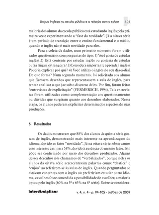 Língua Inglesa na escola pública e a relação com o saber    101

maioria dos alunos da escola pública está estudando inglês pela pri-
meira vez e experimentando a “fase da novidade”. Já a oitava série
é um período de transição entre o ensino fundamental e o médio,
quando o inglês não é mais novidade para eles.
      Para a coleta de dados, num primeiro momento foram utili-
zados questionários com perguntas do tipo: 1) Você gosta de estudar
inglês? 2) Está contente por estudar inglês ou gostaria de estudar
outra língua estrangeira? 3)Considera importante aprender inglês?
Poderia explicar por quê? 4) Você utiliza o inglês no seu dia-a-dia?
De que forma? Num segundo momento, foi solicitado aos alunos
que fizessem desenhos que representassem a aula de inglês, para
tentar analisar o que jaz sob o discurso deles. Por fim, foram feitas
“entrevistas de explicitação” (VERMERSCH, 1994). Tais entrevis-
tas foram utilizadas como complementação aos questionamentos
ou dúvidas que surgiram quanto aos desenhos elaborados. Nessa
etapa, os alunos puderam explicitar determinados aspectos de suas
produções.



6. Resultados

       Os dados mostraram que 88% dos alunos da quinta série gos-
tam de inglês, demonstrando mais interesse na aprendizagem do
idioma, devido ao fator “novidade”. Já na oitava série, observamos
esse interesse cair para 58%, devido à ausência do mesmo fator. Isto
pôde ser confirmado por meio dos desenhos produzidos. Alguns
desses desenhos nós chamamos de “verbalizados”, porque neles os
alunos da oitava série acrescentavam palavras como: “chatice” e
“enjôo” ao referirem-se às aulas de inglês. Quando perguntados se
estavam contentes com o inglês ou prefeririam estudar outro idio-
ma, caso lhes fosse concedida a possibilidade de escolher, a maioria
optou pelo inglês (60% na 5ª e 65% na 8ª série). Sobre se considera-

Interdisciplinar                v. 4, n. 4 - p. 94-105 - Jul/Dez de 2007
 