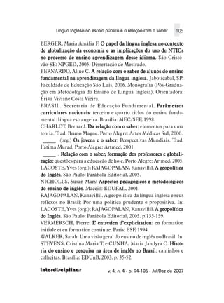 Língua Inglesa na escola pública e a relação com o saber    105

BERGER, Maria Amália F. O papel da língua inglesa no contexto
de globalização da economia e as implicações do uso de NTICs
no processo de ensino aprendizagem desse idioma. São Cristó-
vão-SE: NPGED, 2005. Dissertação de Mestrado.
BERNARDO, Aline C. A relação com o saber de alunos do ensino
fundamental na aprendizagem da língua inglesa Jaboticabal, SP:
                                            inglesa.
Faculdade de Educação São Luís, 2006. Monografia (Pós-Gradua-
ção em Metodologia do Ensino de Língua Inglesa). Orientadora:
Érika Viviane Costa Vieira.
BRASIL. Secretaria de Educação Fundamental. Parâmetros
curriculares nacionais terceiro e quarto ciclos do ensino funda-
               nacionais:
mental: língua estrangeira. Brasília: MEC/SEF, 1998.
CHARLOT, Bernard. Da relação com o saber: elementos para uma
teoria. Trad. Bruno Magne. Porto Alegre: Artes Médicas Sul, 2000.
 _____ (org.) Os jovens e o saber Perspectivas Mundiais. Trad.
                               saber:
Fátima Murad. Porto Alegre: Artmed, 2001.
 _____ . Relação com o saber, formação dos professores e globali-
                          saber,
zação: questões para a educação de hoje. Porto Alegre: Artmed, 2005.
LACOSTE, Yves (org.); RAJAGOPALAN, Kanavillil. A geopolítica
do Inglês São Paulo: Parábola Editorial, 2005.
   Inglês.
NICHOLLS, Susan Mary. Aspectos pedagógicos e metodológicos
do ensino de inglês Maceió: EDUFAL, 2001.
                inglês.
RAJAGOPALAN, Kanavillil. A geopolítica da língua inglesa e seus
reflexos no Brasil: Por uma política prudente e propositiva. In:
LACOSTE, Yves (org.); RAJAGOPALAN, Kanavillil. A geopolítica
do Inglês São Paulo: Parábola Editorial, 2005. p.135-159.
   Inglês.
VERMERSCH, Pierre. L entretien d’explicitation en formation
                          ’           d’explicitation:
initiale et en formation continue. Paris: ESF, 1994.
WALKER, Sarah. Uma visão geral do ensino de inglês no Brasil. In:
STEVENS, Cristina Maria T. e CUNHA, Maria Jandyra C. Histó-
ria do ensino e pesquisa na área de inglês no Brasil caminhos e
                                                 Brasil:
colheitas. Brasília: EDUnB, 2003. p. 35-52.

Interdisciplinar                v. 4, n. 4 - p. 94-105 - Jul/Dez de 2007
 