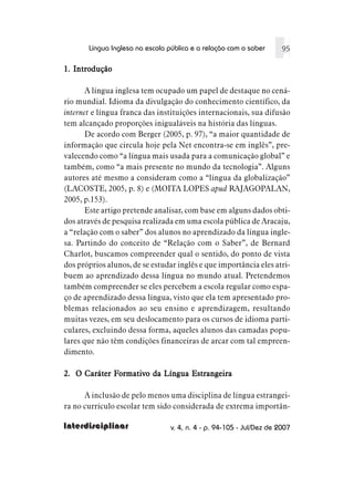 Língua Inglesa na escola pública e a relação com o saber       95

1. Introdução

       A língua inglesa tem ocupado um papel de destaque no cená-
rio mundial. Idioma da divulgação do conhecimento científico, da
internet e língua franca das instituições internacionais, sua difusão
tem alcançado proporções inigualáveis na história das línguas.
       De acordo com Berger (2005, p. 97), “a maior quantidade de
informação que circula hoje pela Net encontra-se em inglês”, pre-
valecendo como “a língua mais usada para a comunicação global” e
também, como “a mais presente no mundo da tecnologia”. Alguns
autores até mesmo a consideram como a “língua da globalização”
(LACOSTE, 2005, p. 8) e (MOITA LOPES apud RAJAGOPALAN,
2005, p.153).
       Este artigo pretende analisar, com base em alguns dados obti-
dos através de pesquisa realizada em uma escola pública de Aracaju,
a “relação com o saber” dos alunos no aprendizado da língua ingle-
sa. Partindo do conceito de “Relação com o Saber”, de Bernard
Charlot, buscamos compreender qual o sentido, do ponto de vista
dos próprios alunos, de se estudar inglês e que importância eles atri-
buem ao aprendizado dessa língua no mundo atual. Pretendemos
também compreender se eles percebem a escola regular como espa-
ço de aprendizado dessa língua, visto que ela tem apresentado pro-
blemas relacionados ao seu ensino e aprendizagem, resultando
muitas vezes, em seu deslocamento para os cursos de idioma parti-
culares, excluindo dessa forma, aqueles alunos das camadas popu-
lares que não têm condições financeiras de arcar com tal empreen-
dimento.

             Formativo
2. O Caráter Formativo da Língua Estrangeira

      A inclusão de pelo menos uma disciplina de língua estrangei-
ra no currículo escolar tem sido considerada de extrema importân-

Interdisciplinar                 v. 4, n. 4 - p. 94-105 - Jul/Dez de 2007
 