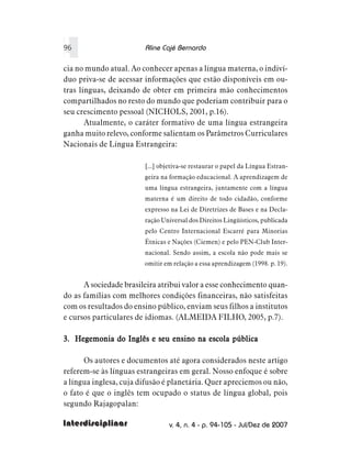 96                      Aline Cajé Bernardo

cia no mundo atual. Ao conhecer apenas a língua materna, o indiví-
duo priva-se de acessar informações que estão disponíveis em ou-
tras línguas, deixando de obter em primeira mão conhecimentos
compartilhados no resto do mundo que poderiam contribuir para o
seu crescimento pessoal (NICHOLS, 2001, p.16).
       Atualmente, o caráter formativo de uma língua estrangeira
ganha muito relevo, conforme salientam os Parâmetros Curriculares
Nacionais de Língua Estrangeira:

                        [...] objetiva-se restaurar o papel da Língua Estran-
                        geira na formação educacional. A aprendizagem de
                        uma língua estrangeira, juntamente com a língua
                        materna é um direito de todo cidadão, conforme
                        expresso na Lei de Diretrizes de Bases e na Decla-
                        ração Universal dos Direitos Lingüísticos, publicada
                        pelo Centro Internacional Escarré para Minorias
                        Étnicas e Nações (Ciemen) e pelo PEN-Club Inter-
                        nacional. Sendo assim, a escola não pode mais se
                        omitir em relação a essa aprendizagem (1998. p. 19).


      A sociedade brasileira atribui valor a esse conhecimento quan-
do as famílias com melhores condições financeiras, não satisfeitas
com os resultados do ensino público, enviam seus filhos a institutos
e cursos particulares de idiomas. (ALMEIDA FILHO, 2005, p.7).

3. Hegemonia do Inglês e seu ensino na escola pública

      Os autores e documentos até agora considerados neste artigo
referem-se às línguas estrangeiras em geral. Nosso enfoque é sobre
a língua inglesa, cuja difusão é planetária. Quer apreciemos ou não,
o fato é que o inglês tem ocupado o status de língua global, pois
segundo Rajagopalan:

Interdisciplinar                 v. 4, n. 4 - p. 94-105 - Jul/Dez de 2007
 