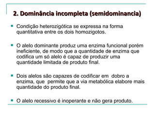 2. Dominância incompleta (semidominancia)
   Condição heterozigótica se expressa na forma
    quantitativa entre os dois homozigotos.

   O alelo dominante produz uma enzima funcional porém
    ineficiente, de modo que a quantidade de enzima que
    codifica um só alelo é capaz de produzir uma
    quantidade limitada de produto final.

   Dois alelos são capazes de codificar em dobro a
    enzima, que permite que a via metabólica elabore mais
    quantidade do produto final.

   O alelo recessivo é inoperante e não gera produto.
 