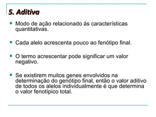 5. Aditiva
   Modo de ação relacionado às características
    quantitativas.

   Cada alelo acrescenta pouco ao fenótipo final.

   O termo acrescentar pode significar um valor
    negativo.

   Se existirem muitos genes envolvidos na
    determinação do genótipo final, então o valor aditivo
    de todos os alelos individualmente é que determina
    o valor fenotípico total.
 