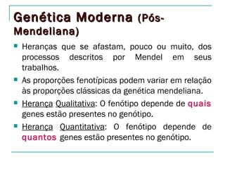Genética Moderna (Pós-
Mendeliana)
   Heranças que se afastam, pouco ou muito, dos
    processos descritos por Mendel em seus
    trabalhos.
   As proporções fenotípicas podem variar em relação
    às proporções clássicas da genética mendeliana.
   Herança Qualitativa: O fenótipo depende de quais
    genes estão presentes no genótipo.
   Herança Quantitativa: O fenótipo depende de
    quantos genes estão presentes no genótipo.
 