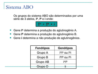 Sistema ABO
     Os grupos do sistema ABO são determinados por uma
     série de 3 alelos, IA, IB e i onde:
                       IA = IB > i
    Gene IA determina a produção do aglutinogênio A.
    Gene IB determina a produção do aglutinogênio B.
    Gene i determina a não produção de aglutinogênios.


                     Fenótipos        Genótipos
                      Grupo A          IAIA ou IAi
                      Grupo B          IBIB ou IBi
                     Grupo AB             IAIB
                      Grupo O              ii
 
