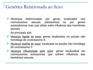 Genética Relacionada ao Sexo

   Heranças determinadas por genes localizados nos
    cromossomos sexuais (alossomos) ou por genes
    autossômicos mas cujo efeito sofre influência dos hormônios
    sexuais.
    As principais são:
   Herança ligada ao sexo: genes localizados na porção não
    homóloga do cromossomo X.
   Herança restrita ao sexo: localizada na porção não homóloga
    do cromossomo Y.
   Herança influenciada pelo sexo: genes localizados em
    cromossomos autossomos que sofrem influência dos
    hormônios sexuais.
 