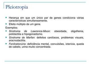 Pleiotropia
 Herança em que um único par de genes condiciona várias
  características simultaneamente.
 Efeito múltiplo de um gene.

Exemplos:
 Síndrome       de Lawrence-Moon: obesidade, oligofrenia,
  polidactilia e hipogonadismo.
 Síndrome de Marfan: defeitos cardíacos, problemas visuais,
  aracnodactilia.
 Fenilcetonúria: deficiência mental, convulsões, icterícia, queda
  de cabelo, urina muito concentrada.
 