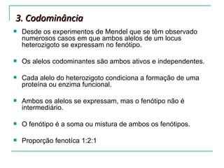 3. Codominância
   Desde os experimentos de Mendel que se têm observado
    numerosos casos em que ambos alelos de um locus
    heterozigoto se expressam no fenótipo.

   Os alelos codominantes são ambos ativos e independentes.

   Cada alelo do heterozigoto condiciona a formação de uma
    proteína ou enzima funcional.

   Ambos os alelos se expressam, mas o fenótipo não é
    intermediário.

   O fenótipo é a soma ou mistura de ambos os fenótipos.

   Proporção fenotíca 1:2:1
 