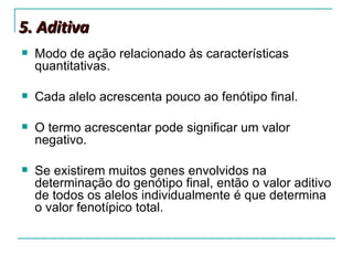 5. Aditiva
   Modo de ação relacionado às características
    quantitativas.

   Cada alelo acrescenta pouco ao fenótipo final.

   O termo acrescentar pode significar um valor
    negativo.

   Se existirem muitos genes envolvidos na
    determinação do genótipo final, então o valor aditivo
    de todos os alelos individualmente é que determina
    o valor fenotípico total.
 