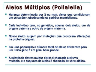 Alelos Múltiplos (Polialelia)
   Herança determinada por 3 ou mais alelos que condicionam
    um só caráter, obedecendo os padrões mendelianos.

   Cada indivíduo tem, no genótipo, apenas dois alelos, um de
    origem paterna e outro de origem materna.

   Novos alelos surgem por mutações que provocam alterações
    na proteína original.

   Em uma população o número total de alelos diferentes para
    um único gene é em geral bem grande.

   A existência destes muitos alelos é chamada alelismo
    multiplo, e o conjunto de alelos é chamado de série alélica.
 