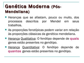 Genética Moderna (Pós-
Mendeliana)
   Heranças que se afastam, pouco ou muito, dos
    processos descritos por Mendel em seus
    trabalhos.
   As proporções fenotípicas podem variar em relação
    às proporções clássicas da genética mendeliana.
   Herança Qualitativa: O fenótipo depende de quais
    genes estão presentes no genótipo.
   Herança Quantitativa: O fenótipo depende de
    quantos genes estão presentes no genótipo.
 