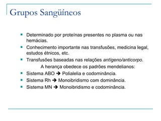 Grupos Sangüíneos

     Determinado por proteínas presentes no plasma ou nas
      hemácias.
     Conhecimento importante nas transfusões, medicina legal,
      estudos étnicos, etc.
     Transfusões baseadas nas relações antígeno/anticorpo.
            A herança obedece os padrões mendelianos:
     Sistema ABO  Polialelia e codominância.
     Sistema Rh  Monoibridismo com dominância.
     Sistema MN  Monoibridismo e codominância.
 