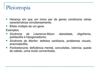 Pleiotropia
 Herança em que um único par de genes condiciona várias
  características simultaneamente.
 Efeito múltiplo de um gene.

Exemplos:
 Síndrome       de Lawrence-Moon: obesidade, oligofrenia,
  polidactilia e hipogonadismo.
 Síndrome de Marfan: defeitos cardíacos, problemas visuais,
  aracnodactilia.
 Fenilcetonúria: deficiência mental, convulsões, icterícia, queda
  de cabelo, urina muito concentrada.
 