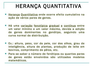 HERANÇA QUANTITATIVA
   Herança Quantitativa onde ocorre efeito cumulativo na
    ação de vários pares de genes.

   Há uma variação fenotípica gradual e contínua entre
    um valor mínimo e um valor máximo, devida a adição
    de genes dominantes no genótipo, seguindo uma
    curva normal de distribuição.

   Ex.: altura, peso, cor da pele, cor dos olhos, grau de
    inteligência, altura de plantas, produção de leite em
    bovinos, comprimento de pêlos, etc.
   Para se saber o número de fenótipos ou quantos pares
    de genes estão envolvidos são utilizados modelos
    matemáticos.
 
