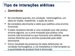 Tipo de interações alélicas
1.   Dominância

    Se manifesta quando, em condição  heterozigótica, um
     alelo se impõe, impedindo  a ação do outro.
    Se considera dominante o alelo que codifica uma enzima
     funcional.
    O alelo recessivo devido a uma mutação que não produz
     enzima alguma, ou a uma mutação que produz uma
     enzima não funcional ou que funciona com defeito, sendo
     menos eficiente que a enzima produzida pelo alelo
     dominante.
    Como resultado da presença do alelo defeituoso na
     condição homozigótica, a via metabólica é interrompida ou
     a quantidade do produto final é diminuída
 