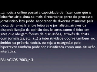 ...a notícia online possui a capacidade de fazer com que o
leitor/usuário sinta-se mais diretamente parte do processo
jornalístico. Isto pode acontecer de diversas maneiras: pela
troca de e-mails entre leitores e jornalistas, através da
disponibilização da opinião dos leitores, como é feito em
sites que abrigam fóruns de discussões, através de chats
com jornalistas, etc. (...) a interatividade ocorre também no
âmbito da própria notícia, ou seja, a navegação pelo
hipertexto também pode ser classiﬁcada como uma situação
interativa.

PALACIOS, 2003, p.3
 