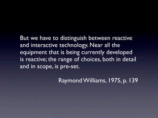 But we have to distinguish between reactive
and interactive technology. Near all the
equipment that is being currently developed
is reactive; the range of choices, both in detail
and in scope, is pre-set.

                Raymond Williams, 1975, p. 139
 