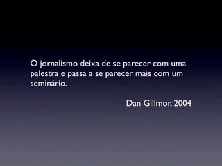 O jornalismo deixa de se parecer com uma
palestra e passa a se parecer mais com um
seminário.

                         Dan Gillmor, 2004
 