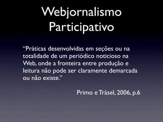 Webjornalismo
       Participativo
“Práticas desenvolvidas em seções ou na
totalidade de um periódico noticioso na
Web, onde a fronteira entre produção e
leitura não pode ser claramente demarcada
ou não existe.”

                   Primo e Träsel, 2006, p.6
 