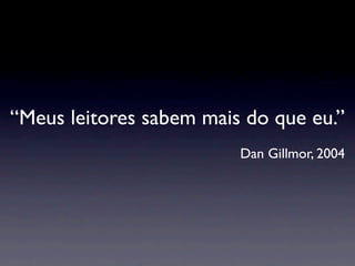 “Meus leitores sabem mais do que eu.”
                         Dan Gillmor, 2004
 