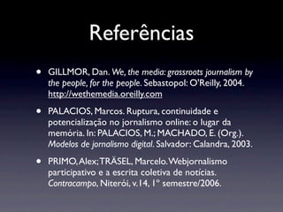 Referências
•   GILLMOR, Dan. We, the media: grassroots journalism by
    the people, for the people. Sebastopol: O'Reilly, 2004.
    http://wethemedia.oreilly.com

•   PALACIOS, Marcos. Ruptura, continuidade e
    potencialização no jornalismo online: o lugar da
    memória. In: PALACIOS, M.; MACHADO, E. (Org.).
    Modelos de jornalismo digital. Salvador: Calandra, 2003.

•   PRIMO, Alex; TRÄSEL, Marcelo. Webjornalismo
    participativo e a escrita coletiva de notícias.
    Contracampo, Niterói, v.14, 1º semestre/2006.
 