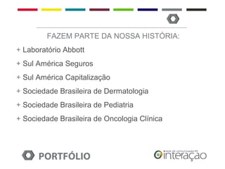 FAZEM PARTE DA NOSSA HISTÓRIA:
+ Laboratório Abbott
+ Sul América Seguros
+ Sul América Capitalização
+ Sociedade Brasileira de Dermatologia
+ Sociedade Brasileira de Pediatria
+ Sociedade Brasileira de Oncologia Clínica




      PORTFÓLIO
 