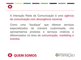 A Interação Rede de Comunicação é uma agência
de comunicação com abrangência nacional.

Como uma “boutique” que oferece serviços
especializados de maneira customizada, nós
apresentamos produtos e serviços criativos e
diferenciados na área de comunicação, marketing e
eventos.




  QUEM SOMOS
 