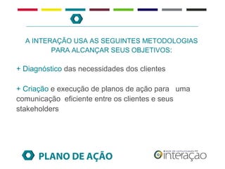 A INTERAÇÃO USA AS SEGUINTES METODOLOGIAS
         PARA ALCANÇAR SEUS OBJETIVOS:

+ Diagnóstico das necessidades dos clientes

+ Criação e execução de planos de ação para uma
comunicação eficiente entre os clientes e seus
stakeholders




      PLANO DE AÇÃO
 