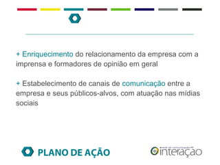 + Enriquecimento do relacionamento da empresa com a
imprensa e formadores de opinião em geral

+ Estabelecimento de canais de comunicação entre a
empresa e seus públicos-alvos, com atuação nas mídias
sociais




      PLANO DE AÇÃO
 