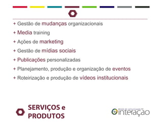 + Gestão de mudanças organizacionais
+ Media training
+ Ações de marketing
+ Gestão de mídias sociais
+ Publicações personalizadas
+ Planejamento, produção e organização de eventos
+ Roteirização e produção de vídeos institucionais




      SERVIÇOS e
      PRODUTOS
 