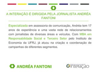A INTERAÇÃO É DIRIGIDA PELA JORNALISTA ANDRÉA
                   FANTONI

 Especializada em assessoria de comunicação, Andréa tem 17
 anos de experiência e uma vasta rede de relacionamentos
 com jornalistas de diversas áreas e veículos. Com MBA em
 Responsabilidade Social e Terceiro Setor pelo Instituto de
 Economia da UFRJ, já atuou na criação e coordenação de
 campanhas de diferentes segmentos.




      ANDRÉA FANTONI
 