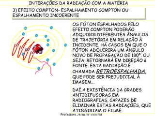 3) EFEITO COMPTON- ESPALHAMENTO COMPTON OU ESPALHAMENTO INCOERENTE OS FÓTON ESPALHADOS PELO EFEITO COMPTON PODERÃO ADQUIRIR DIFERENTES ÂNGULOS DE TRAJETÓRIA EM RELAÇÃO À INCIDENTE. HÁ CASOS EM QUE O FÓTON ADQUIRIRÁ UM ÂNGULO NOVO DE PROPAGAÇÃO DE 180º. OU SEJA, RETORNARÁ EM DIREÇÃO à FONTE. ESTA RADIAÇÃO É CHAMADA  RETROESPALHADA ,  QUE PODE SER PREJUDICIAL À IMAGEM... DAÍ A EXISTÊNCIA DA GRADES ANTIDIFUSORAS EM RADIOGRAFIAS, CAPAZES DE ELIMINAR ESTAS RADIAÇÕES, QUE ATINGIRIAM O FILME. 