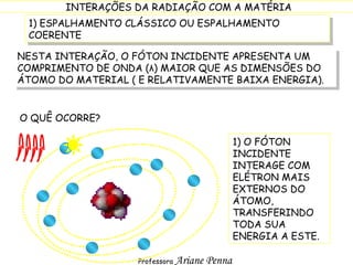 1) ESPALHAMENTO CLÁSSICO OU ESPALHAMENTO COERENTE NESTA INTERAÇÃO, O FÓTON INCIDENTE APRESENTA UM COMPRIMENTO DE ONDA ( λ ) MAIOR QUE AS DIMENSÕES DO ÁTOMO DO MATERIAL ( E RELATIVAMENTE BAIXA ENERGIA). O QUÊ OCORRE? 1) O FÓTON INCIDENTE INTERAGE COM ELÉTRON MAIS EXTERNOS DO ÁTOMO, TRANSFERINDO TODA SUA ENERGIA A ESTE. 