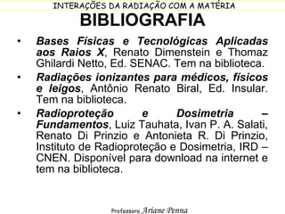 BIBLIOGRAFIA Bases Físicas e Tecnológicas Aplicadas aos Raios X , Renato Dimenstein e Thomaz Ghilardi Netto, Ed. SENAC. Tem na biblioteca. Radiações ionizantes para médicos, físicos e leigos , Antônio Renato Biral, Ed. Insular. Tem na biblioteca. Radioproteção e Dosimetria – Fundamentos , Luiz Tauhata, Ivan P. A. Salati, Renato Di Prinzio e Antonieta R. Di Prinzio, Instituto de Radioproteção e Dosimetria, IRD – CNEN. Disponível para download na internet e tem na biblioteca. 