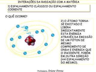 1) ESPALHAMENTO CLÁSSICO OU ESPALHAMENTO COERENTE O QUÊ OCORRE? 2) O ÁTOMO TORNA-SE EXCITADO E LIBERA IMEDIATAMENTE ESTA ENERGIA ATRAVÉS DA EMISSÃO DE UM FÓTON DE MESMO COMPRIMENTO DE ONDA E ENERGIA QUE O INCIDENTE, PORÉM EM OUTRA DIREÇÃO (HÁ ESPALHAMENTO DO MESMO). 