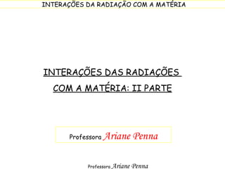 INTERAÇÕES DAS RADIAÇÕES  COM A MATÉRIA: II PARTE Professora  Ariane Penna 