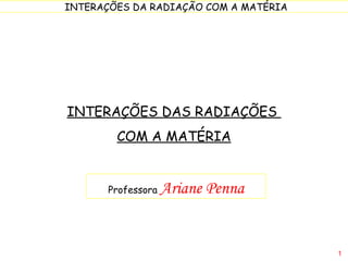 INTERAÇÕES DAS RADIAÇÕES  COM A MATÉRIA Professora  Ariane Penna 