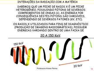 SABEMOS QUE UM FEIXE DE RAIOS X É UM FEIXE HETEROGÊNEO, POSSUINDO FÓTONS DE DIVERSOS COMPRIMENTOS DE ONDAS ( λ ), AS ENERGIA POR CONSEQÜÊNCIA DESTES FÓTONS SÃO VARIÁVEIS, DEPENDENDO DE DIVERSOS FATORES (KV, ETC). OS RAIOS X UTILIZADOS PARA FINS DE DIAGNÓSTICO (PRODUÇÃO DE IMAGENS RADIOGRÁFICAS), POSSUEM ENERGIAS VARIANDO DENTRO DE UMA FAIXA DE 20 A 150 KeV .  Professora Ariane Penna 150 KeV 20 KeV 