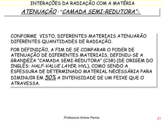 ATENUAÇÃO  : ” CAMADA SEMI-REDUTORA”-  CONFORME  VISTO, DIFERENTES MATERIAIS ATENUARÃO DIFERENTES QUANTIDADES DE RADIAÇÃO.  POR DEFINIÇÃO, A FIM DE SE COMPARAR O PODER DE ATENUAÇÃO DE DIFERENTES MATERIAIS, DEFINIU-SE A GRANDEZA “CAMADA SEMI-REDUTORA” (CSR) (DE ORIGEM DO INGLÊS:  HALF-VALUE LAYER , HVL), COMO SENDO A ESPESSURA DE DETERMINADO MATERIAL NECESSÁRIA PARA DIMINUIR EM  50%  A INTENSIDADE DE UM FEIXE QUE O ATRAVESSA. Professora Ariane Penna 