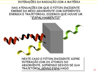 NAS ATENUAÇÕES EM QUE O FÓTON INCIDENTE EMERGE DO MEIO ABSORVENTE COM DIFERENTES ENERGIA E TRAJETÓRIAS, DIZEMOS QUE HOUVE UM  “ ESPALHAMENTO”   NESTE CASO O FÓTON INCIDENTE SOFRE INTERAÇÃO COM OS ÁTOMOS DO ABSORVENTE, SOFRENDO DESVIO DE SUA TRAJETÓRIA, SENDO ESPALHADO. Professora Ariane Penna 
