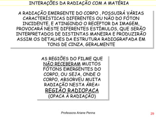 A RADIAÇÃO EMERGENTE DO CORPO , POSSUIRÁ VÁRIAS CARACTERÍSTICAS DIFERENTES OU NÃO DO FÓTON INCIDENTE, E ATINGINDO O RECEPTOR DA IMAGEM, PROVOCARÁ NESTE DIFERENTES ESTÍMULOS, QUE SERÃO INTERPRETADOS DE DISTINTAS MANEIRA E PRODUZIRÃO ASSIM OS DETALHES DA ESTRUTURA RADIOGRAFADA EM TONS DE CINZA, GERALMENTE AS REGIÕES DO FILME QUE  NÃO RECEBERAM  MUITOS FÓTONS EMERGENTES DO CORPO, OU SEJA, ONDE O CORPO, ABSORVEU MUITA RADIAÇÃO NESTA ÁREA=  REGIÃO RADIOPACA  (OPACA À RADIAÇÃO) Professora Ariane Penna 