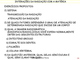 EXERCÍCIOS PROPOSTOS: DEFINA:  TRANSMISSÃO DA RADIAÇÃO ATENUAÇÃO DA RADIAÇÃO 2) DE QUAIS FATORES DEPENDERÁ O GRAU DE ATENUAÇÃO DE DETERMINADA RADIAÇÃO QUE INCIDE EM UM CORPO? 3) QUAL A IMAGEM RADIOGRÁFICA (RADIOPACA/RADIOLÚCIDA) VOCÊ ESPERA NORMALMENTE OBTER DAS SEGUINTES ESTRUTURAS: a) INTESTINO GROSSO b) ESMALTE DOS DENTES. c) PULMÕES d) COLUNA VERTEBRAL 4) DA QUESTÃO ANTERIOR, QUAL DELAS SERÁ ESCURA E QUAL SERÁ CLARA? POR QUE? Professora Ariane Penna 